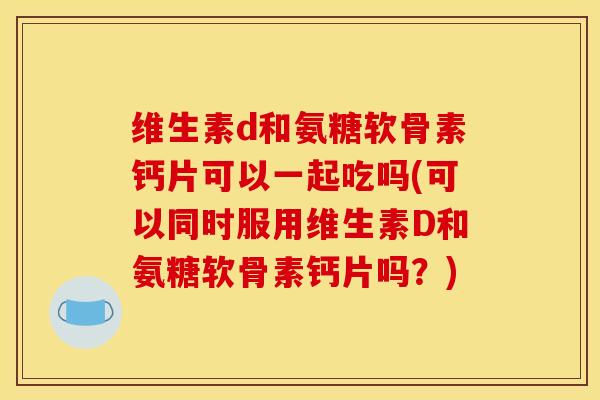 维生素d和氨糖软骨素钙片可以一起吃吗(可以同时服用维生素D和氨糖软骨素钙片吗？)