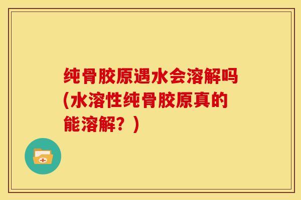 纯骨胶原遇水会溶解吗(水溶性纯骨胶原真的能溶解？)