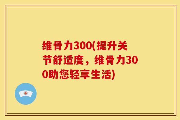 维骨力300(提升关节舒适度，维骨力300助您轻享生活)