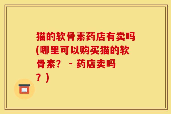 猫的软骨素药店有卖吗(哪里可以购买猫的软骨素？ - 药店卖吗？)