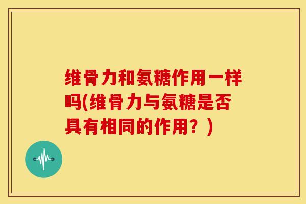 维骨力和氨糖作用一样吗(维骨力与氨糖是否具有相同的作用？)