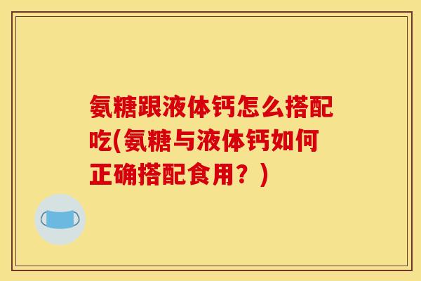 氨糖跟液体钙怎么搭配吃(氨糖与液体钙如何正确搭配食用？)