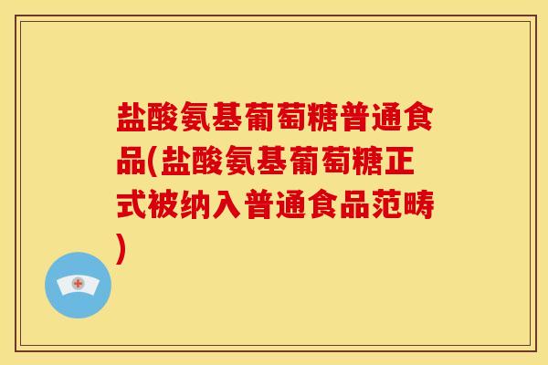 盐酸氨基葡萄糖普通食品(盐酸氨基葡萄糖正式被纳入普通食品范畴)