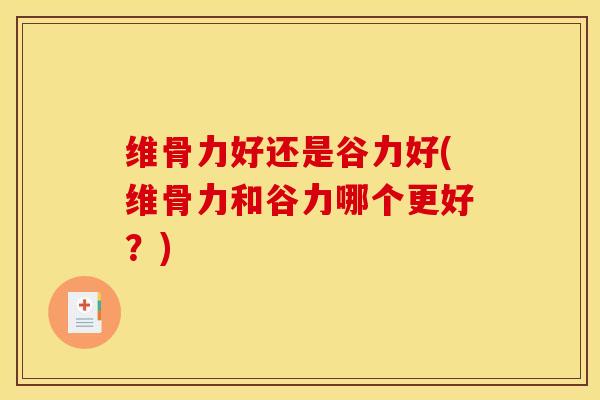 维骨力好还是谷力好(维骨力和谷力哪个更好？)