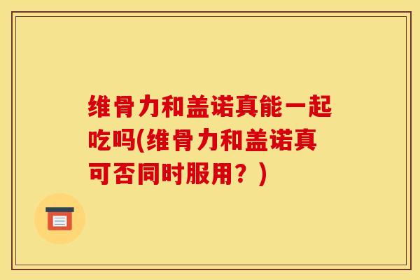维骨力和盖诺真能一起吃吗(维骨力和盖诺真可否同时服用？)