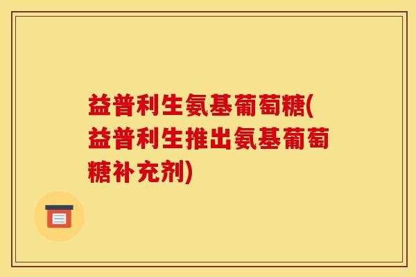 益普利生氨基葡萄糖(益普利生推出氨基葡萄糖补充剂)