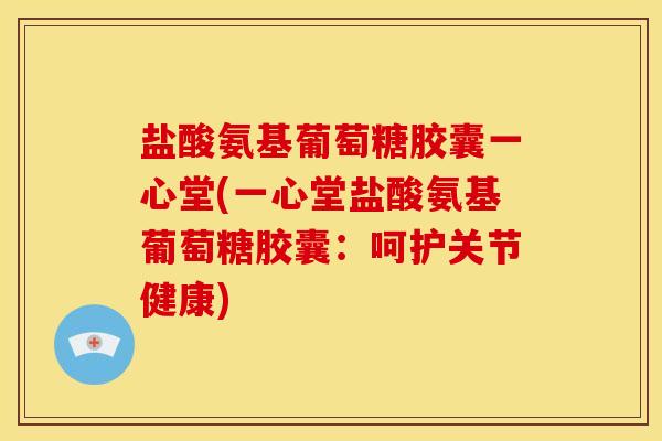 盐酸氨基葡萄糖胶囊一心堂(一心堂盐酸氨基葡萄糖胶囊：呵护关节健康)