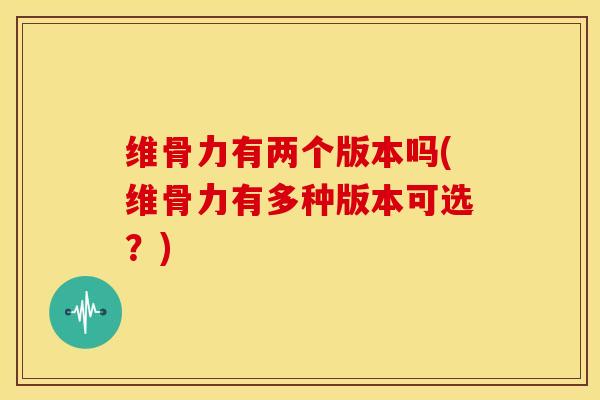 维骨力有两个版本吗(维骨力有多种版本可选？)
