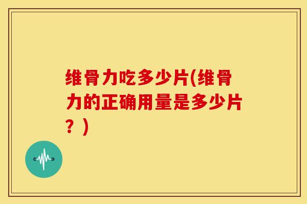 维骨力吃多少片(维骨力的正确用量是多少片？)