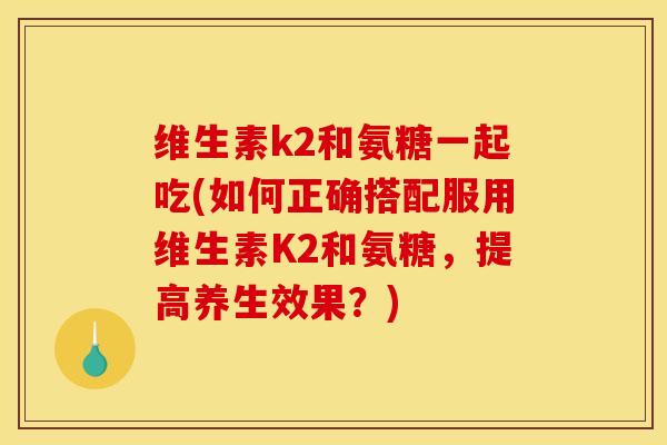 维生素k2和氨糖一起吃(如何正确搭配服用维生素K2和氨糖，提高养生效果？)