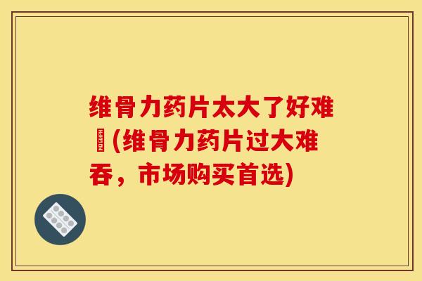 维骨力药片太大了好难呑(维骨力药片过大难吞，市场购买首选)