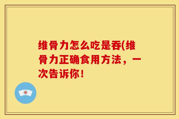 维骨力怎么吃是吞(维骨力正确食用方法，一次告诉你！