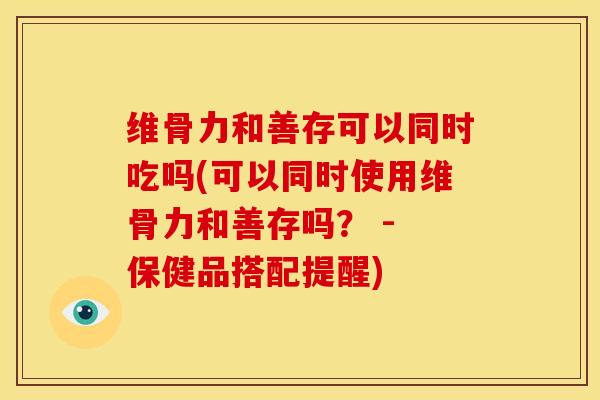 维骨力和善存可以同时吃吗(可以同时使用维骨力和善存吗？ - 保健品搭配提醒)