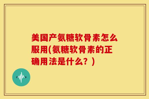 美国产氨糖软骨素怎么服用(氨糖软骨素的正确用法是什么？)
