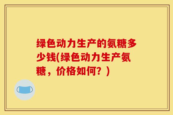 绿色动力生产的氨糖多少钱(绿色动力生产氨糖，价格如何？)