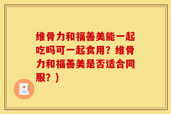 维骨力和福善美能一起吃吗可一起食用？维骨力和福善美是否适合同服？)
