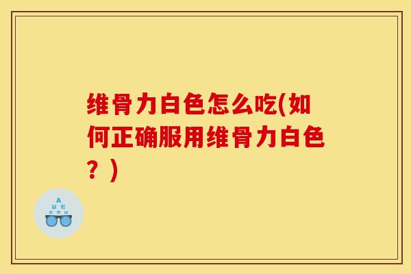 维骨力白色怎么吃(如何正确服用维骨力白色？)