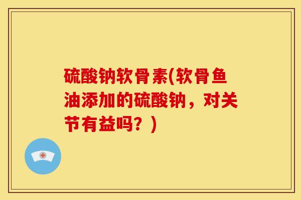 硫酸钠软骨素(软骨鱼油添加的硫酸钠,对关节有益吗?) 硫酸钠软骨素(软骨鱼油添加的硫酸钠,对关节有益吗?)