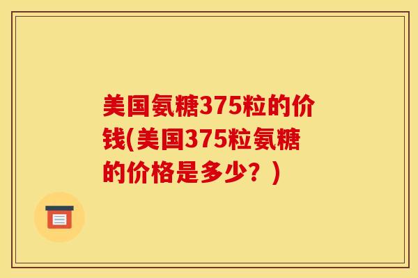 美国氨糖375粒的价钱(美国375粒氨糖的价格是多少？)