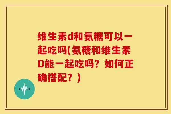 维生素d和氨糖可以一起吃吗(氨糖和维生素D能一起吃吗？如何正确搭配？)
