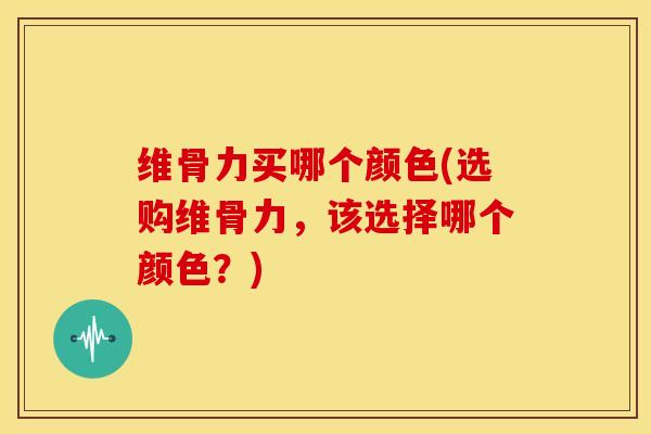 维骨力买哪个颜色(选购维骨力，该选择哪个颜色？)