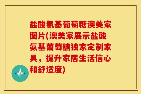 盐酸氨基葡萄糖澳美家图片(澳美家展示盐酸氨基葡萄糖独家定制家具，提升家居生活信心和舒适度)