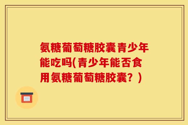 氨糖葡萄糖胶囊青少年能吃吗(青少年能否食用氨糖葡萄糖胶囊？)