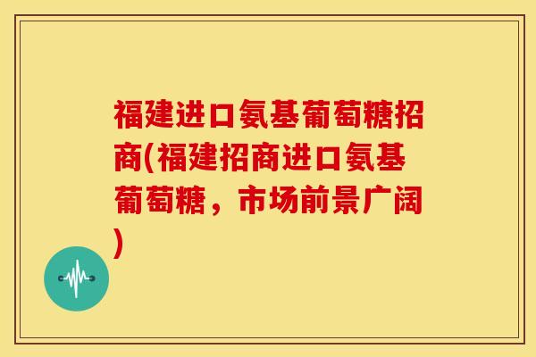 福建进口氨基葡萄糖招商(福建招商进口氨基葡萄糖，市场前景广阔)
