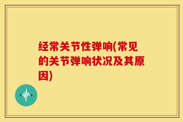 经常关节性弹响(常见的关节弹响状况及其原因)