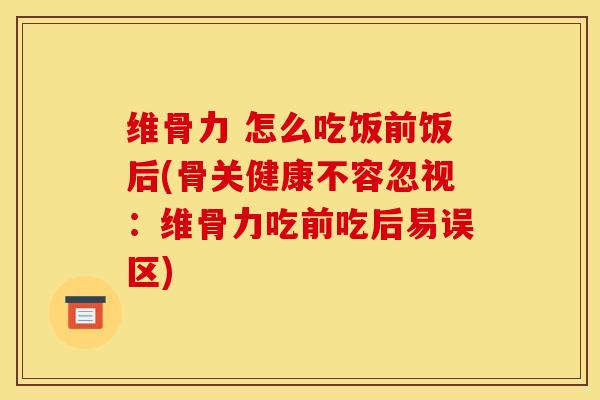维骨力 怎么吃饭前饭后(骨关健康不容忽视：维骨力吃前吃后易误区)