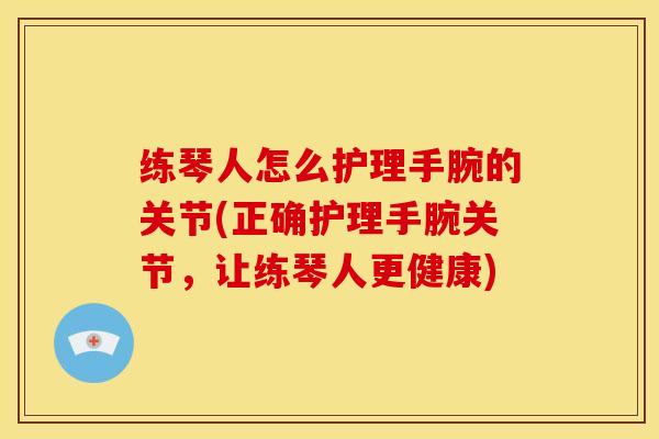 练琴人怎么护理手腕的关节(正确护理手腕关节，让练琴人更健康)