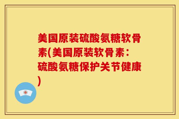 美国原装硫酸氨糖软骨素(美国原装软骨素：硫酸氨糖保护关节健康)