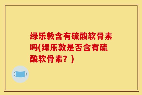 绿乐敦含有硫酸软骨素吗(绿乐敦是否含有硫酸软骨素？)
