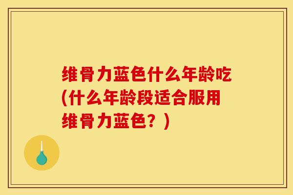 维骨力蓝色什么年龄吃(什么年龄段适合服用维骨力蓝色？)