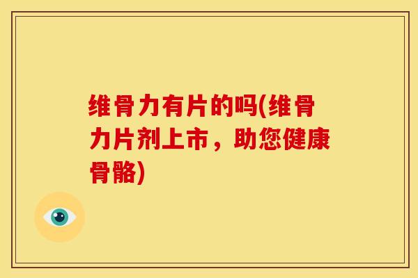 维骨力有片的吗(维骨力片剂上市，助您健康骨骼)