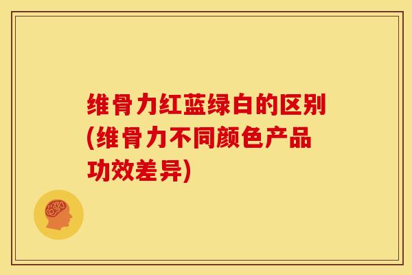 维骨力红蓝绿白的区别(维骨力不同颜色产品功效差异)