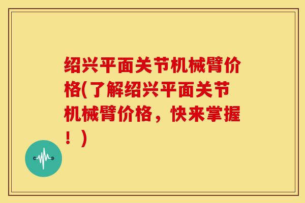 绍兴平面关节机械臂价格(了解绍兴平面关节机械臂价格，快来掌握！)