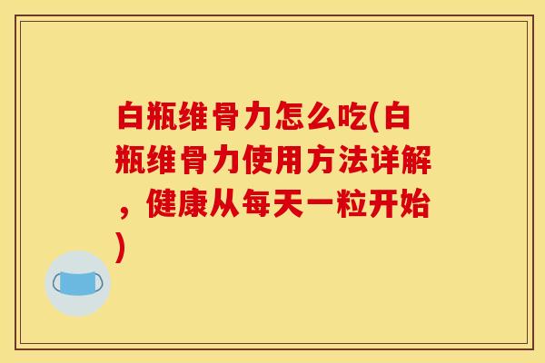 白瓶维骨力怎么吃(白瓶维骨力使用方法详解，健康从每天一粒开始)