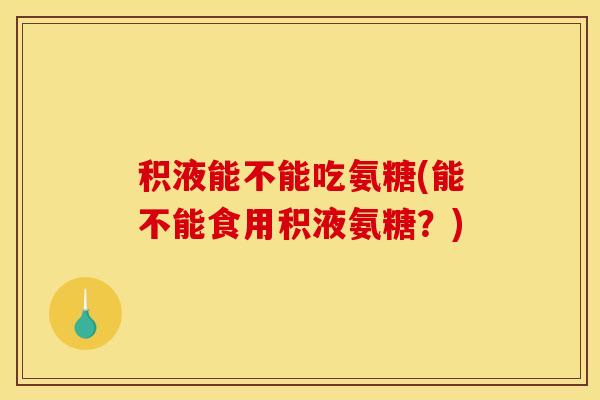 积液能不能吃氨糖(能不能食用积液氨糖？)