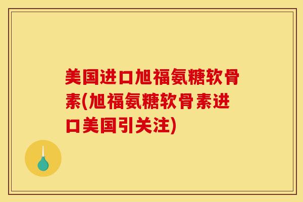 美国进口旭福氨糖软骨素(旭福氨糖软骨素进口美国引关注)