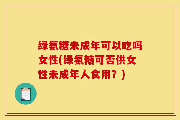 绿氨糖未成年可以吃吗女性(绿氨糖可否供女性未成年人食用?) 绿氨糖未成年可以吃吗女性(绿氨糖可否供女性未成年人食用?)