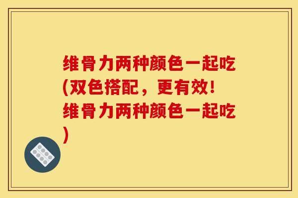 维骨力两种颜色一起吃(双色搭配，更有效！维骨力两种颜色一起吃)