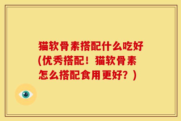 猫软骨素搭配什么吃好(优秀搭配！猫软骨素怎么搭配食用更好？)