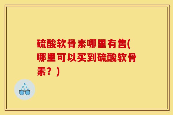 硫酸软骨素哪里有售(哪里可以买到硫酸软骨素？)