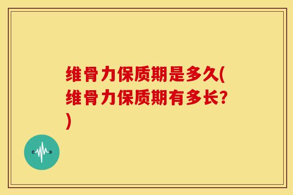 维骨力保质期是多久(维骨力保质期有多长？)