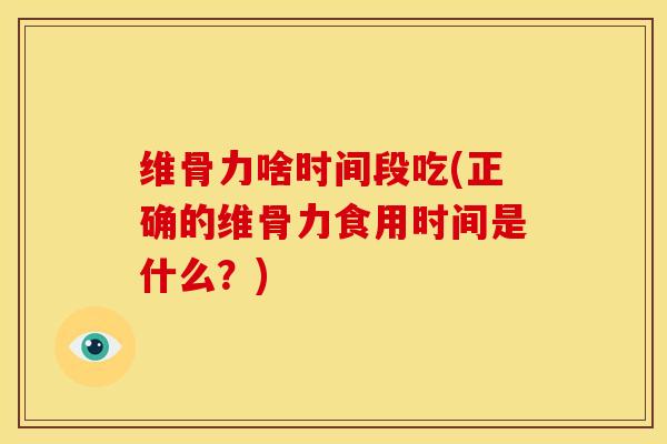 维骨力啥时间段吃(正确的维骨力食用时间是什么？)