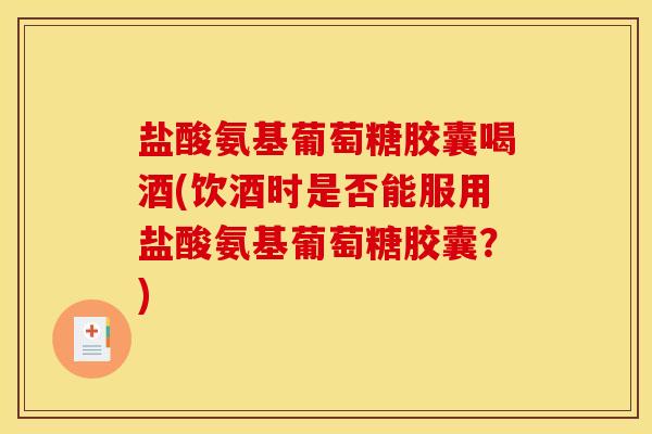 盐酸氨基葡萄糖胶囊喝酒(饮酒时是否能服用盐酸氨基葡萄糖胶囊？)