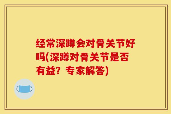 经常深蹲会对骨关节好吗(深蹲对骨关节是否有益？专家解答)