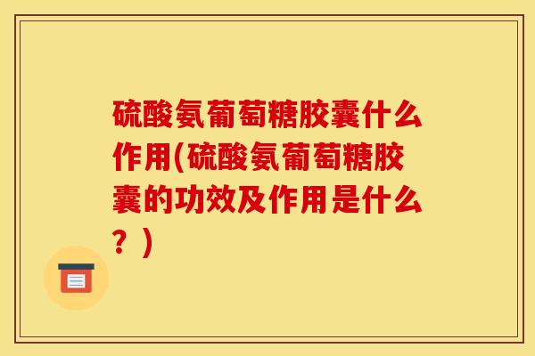 硫酸氨葡萄糖胶囊什么作用(硫酸氨葡萄糖胶囊的功效及作用是什么？)