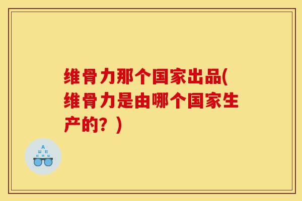 维骨力那个国家出品(维骨力是由哪个国家生产的？)
